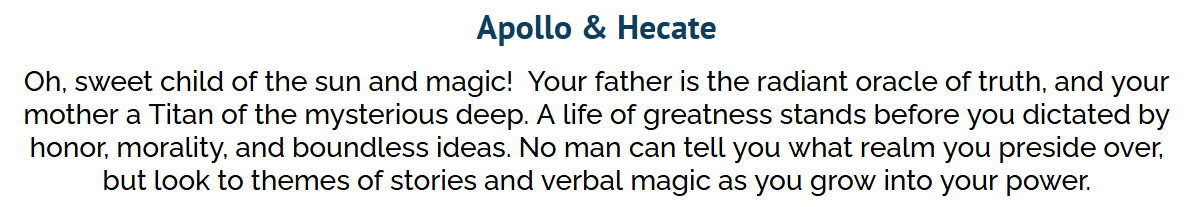 A uquiz result screen. The text reads: Apollo and Hecate. Oh, sweet child of the sun and magic! Your father is the radient oracle of truth, and your mother a Titan of the mysterious deep. A life of greatness stands before you dictated by honor, morality, and boundless ideas. No man can tell you what realm you preside over, but look to themes of stories and verbal magic as you grow in power.